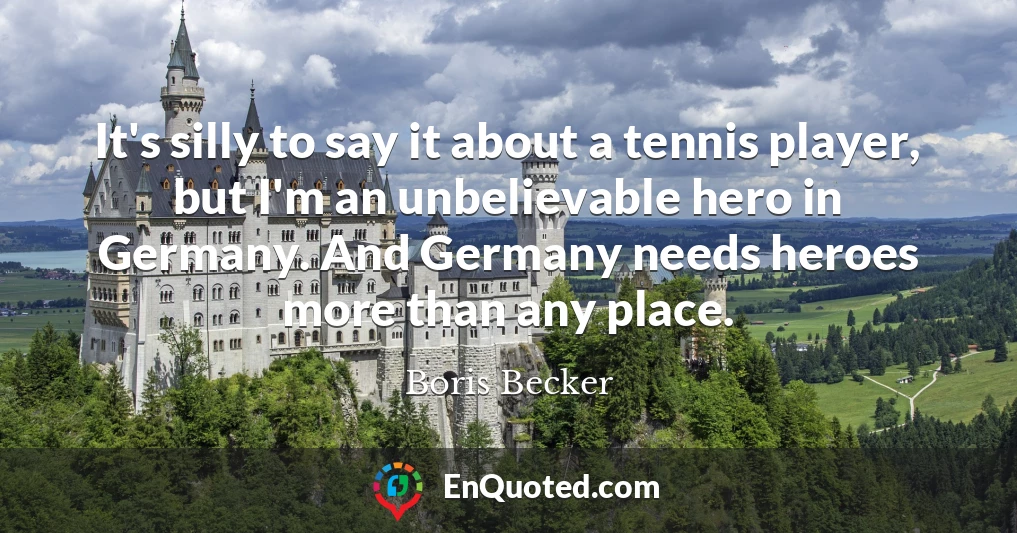 It's silly to say it about a tennis player, but I'm an unbelievable hero in Germany. And Germany needs heroes more than any place.