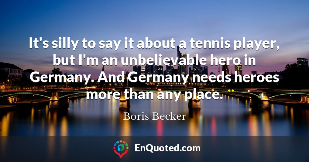 It's silly to say it about a tennis player, but I'm an unbelievable hero in Germany. And Germany needs heroes more than any place.