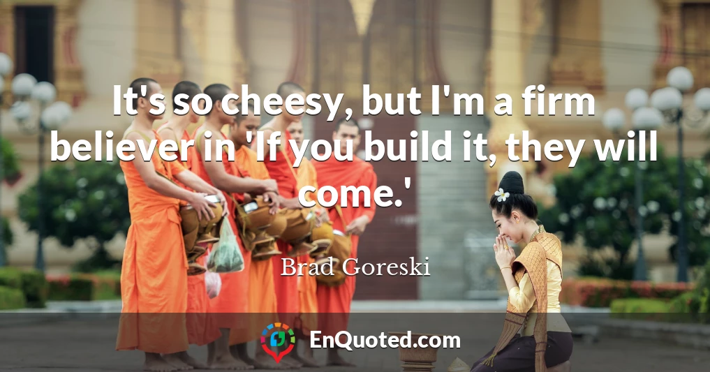 It's so cheesy, but I'm a firm believer in 'If you build it, they will come.'