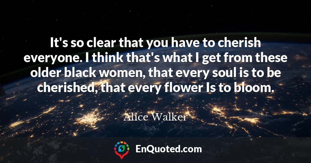 It's so clear that you have to cherish everyone. I think that's what I get from these older black women, that every soul is to be cherished, that every flower Is to bloom.