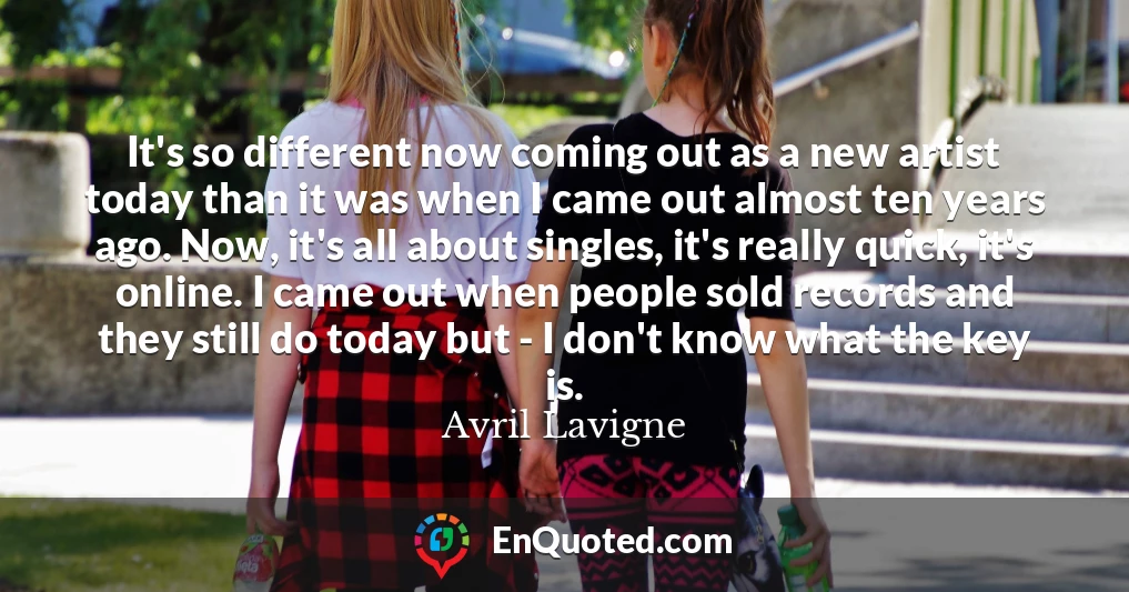 It's so different now coming out as a new artist today than it was when I came out almost ten years ago. Now, it's all about singles, it's really quick, it's online. I came out when people sold records and they still do today but - I don't know what the key is.