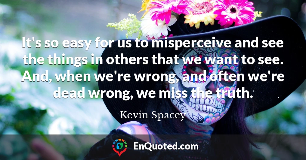 It's so easy for us to misperceive and see the things in others that we want to see. And, when we're wrong, and often we're dead wrong, we miss the truth.