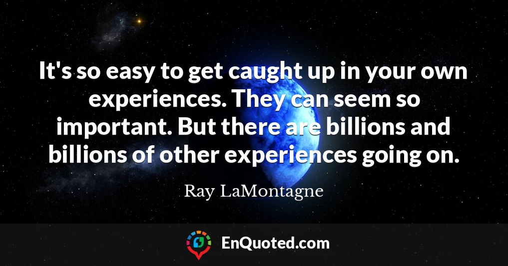 It's so easy to get caught up in your own experiences. They can seem so important. But there are billions and billions of other experiences going on.