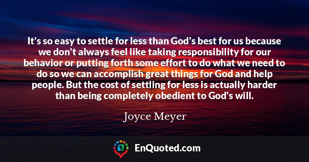 It's so easy to settle for less than God's best for us because we don't always feel like taking responsibility for our behavior or putting forth some effort to do what we need to do so we can accomplish great things for God and help people. But the cost of settling for less is actually harder than being completely obedient to God's will.