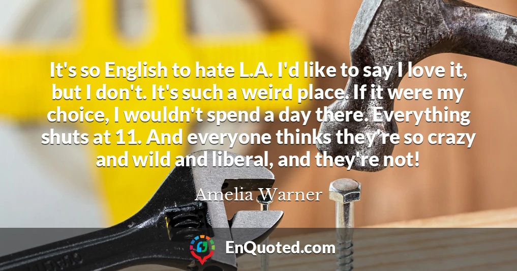 It's so English to hate L.A. I'd like to say I love it, but I don't. It's such a weird place. If it were my choice, I wouldn't spend a day there. Everything shuts at 11. And everyone thinks they're so crazy and wild and liberal, and they're not!