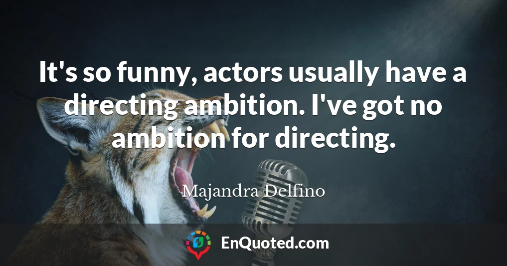 It's so funny, actors usually have a directing ambition. I've got no ambition for directing.