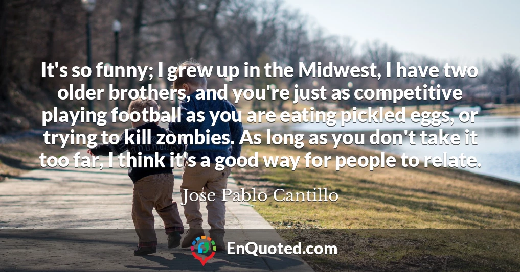 It's so funny; I grew up in the Midwest, I have two older brothers, and you're just as competitive playing football as you are eating pickled eggs, or trying to kill zombies. As long as you don't take it too far, I think it's a good way for people to relate.
