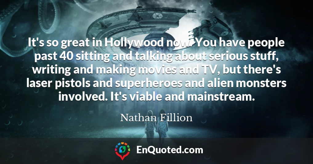 It's so great in Hollywood now. You have people past 40 sitting and talking about serious stuff, writing and making movies and TV, but there's laser pistols and superheroes and alien monsters involved. It's viable and mainstream.