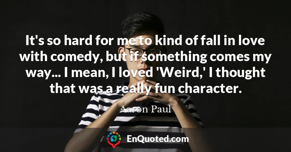It's so hard for me to kind of fall in love with comedy, but if something comes my way... I mean, I loved 'Weird,' I thought that was a really fun character.