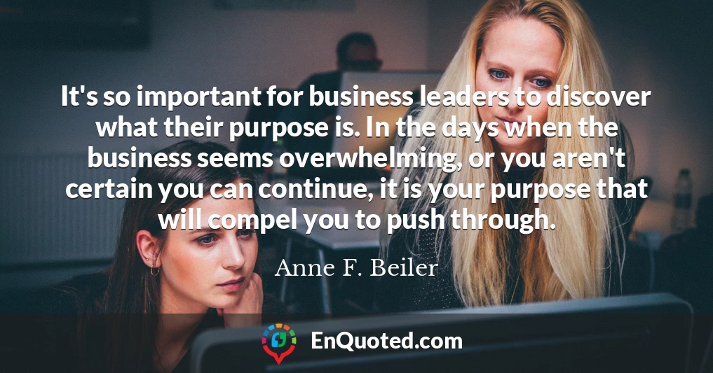 It's so important for business leaders to discover what their purpose is. In the days when the business seems overwhelming, or you aren't certain you can continue, it is your purpose that will compel you to push through.