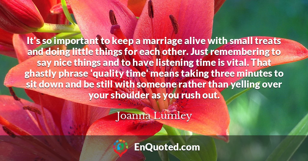 It's so important to keep a marriage alive with small treats and doing little things for each other. Just remembering to say nice things and to have listening time is vital. That ghastly phrase 'quality time' means taking three minutes to sit down and be still with someone rather than yelling over your shoulder as you rush out.