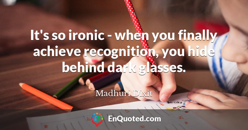 It's so ironic - when you finally achieve recognition, you hide behind dark glasses.