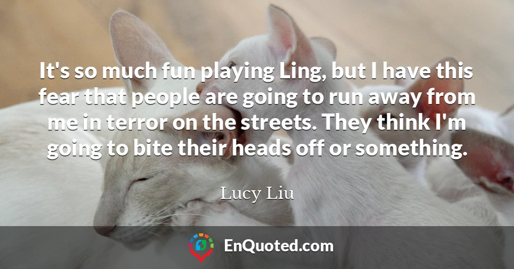 It's so much fun playing Ling, but I have this fear that people are going to run away from me in terror on the streets. They think I'm going to bite their heads off or something.