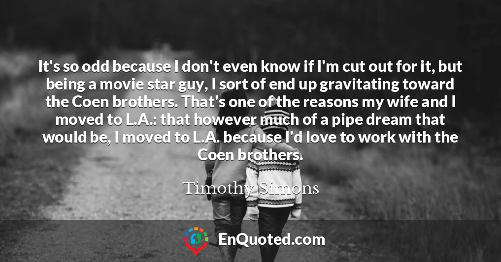 It's so odd because I don't even know if I'm cut out for it, but being a movie star guy, I sort of end up gravitating toward the Coen brothers. That's one of the reasons my wife and I moved to L.A.: that however much of a pipe dream that would be, I moved to L.A. because I'd love to work with the Coen brothers.