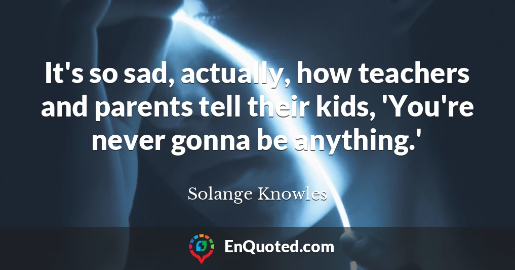 It's so sad, actually, how teachers and parents tell their kids, 'You're never gonna be anything.'
