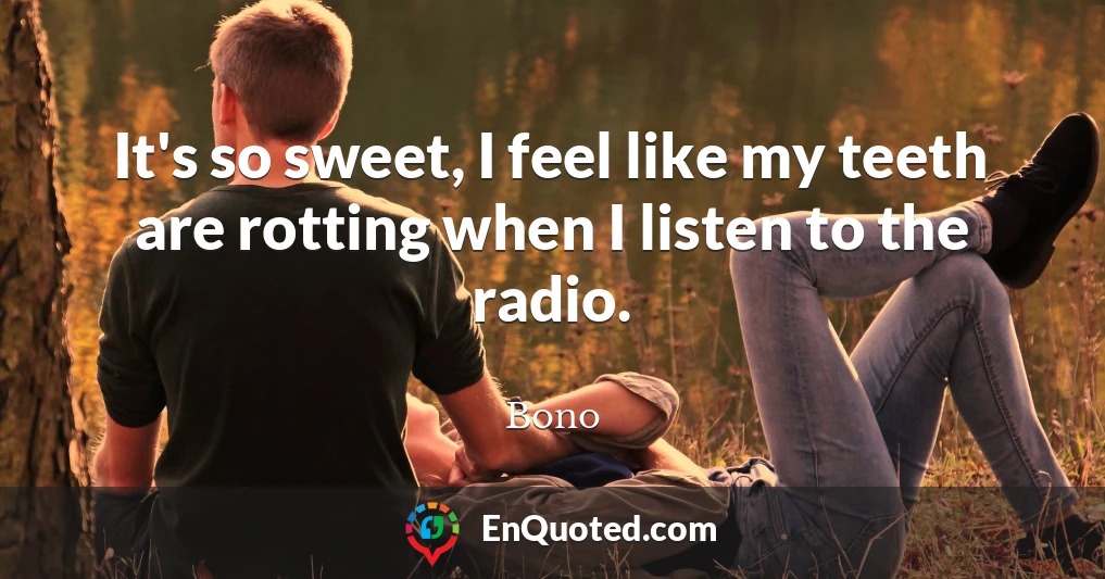 It's so sweet, I feel like my teeth are rotting when I listen to the radio.