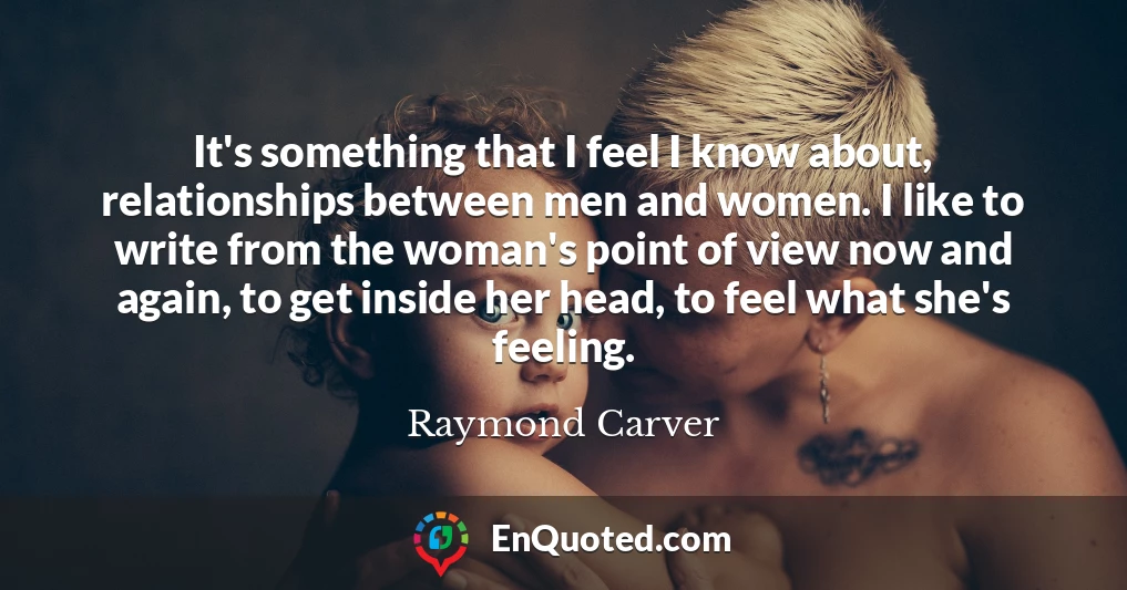 It's something that I feel I know about, relationships between men and women. I like to write from the woman's point of view now and again, to get inside her head, to feel what she's feeling.