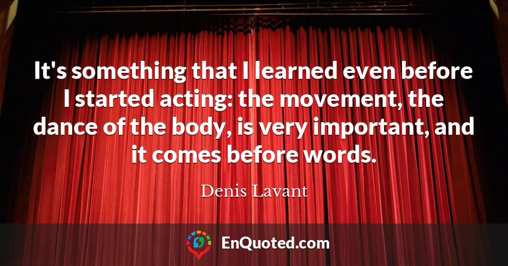 It's something that I learned even before I started acting: the movement, the dance of the body, is very important, and it comes before words.