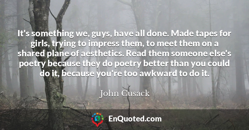 It's something we, guys, have all done. Made tapes for girls, trying to impress them, to meet them on a shared plane of aesthetics. Read them someone else's poetry because they do poetry better than you could do it, because you're too awkward to do it.