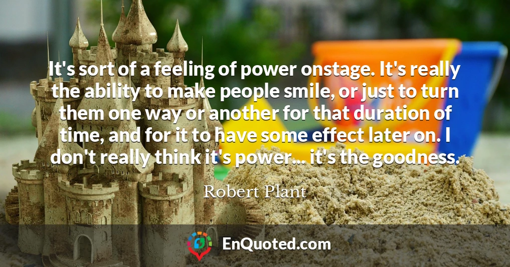 It's sort of a feeling of power onstage. It's really the ability to make people smile, or just to turn them one way or another for that duration of time, and for it to have some effect later on. I don't really think it's power... it's the goodness.