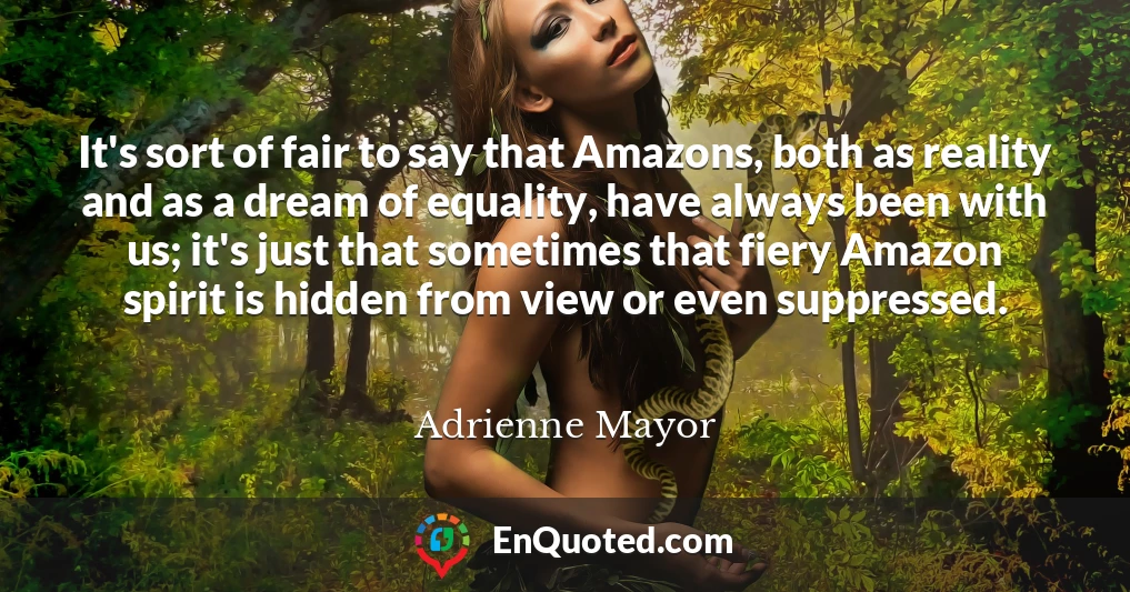 It's sort of fair to say that Amazons, both as reality and as a dream of equality, have always been with us; it's just that sometimes that fiery Amazon spirit is hidden from view or even suppressed.