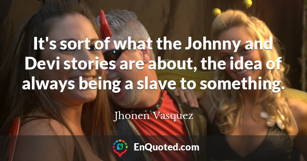 It's sort of what the Johnny and Devi stories are about, the idea of always being a slave to something.