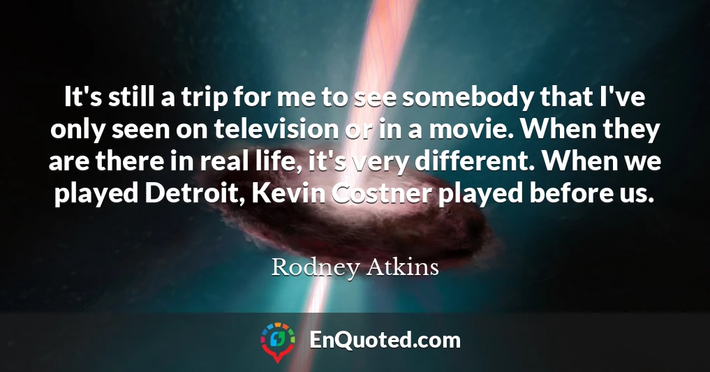It's still a trip for me to see somebody that I've only seen on television or in a movie. When they are there in real life, it's very different. When we played Detroit, Kevin Costner played before us.