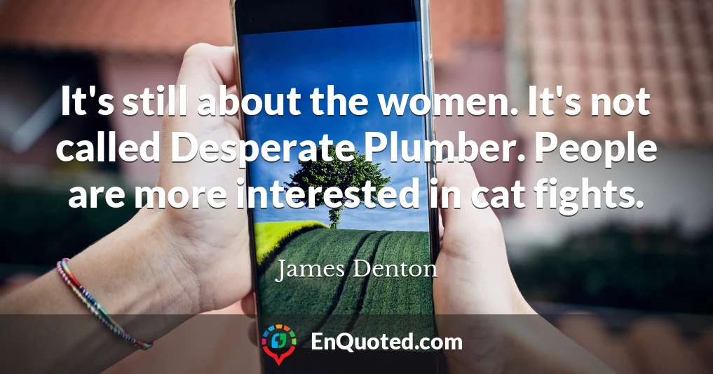 It's still about the women. It's not called Desperate Plumber. People are more interested in cat fights.