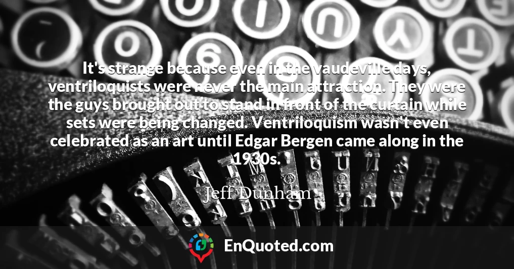 It's strange because even in the vaudeville days, ventriloquists were never the main attraction. They were the guys brought out to stand in front of the curtain while sets were being changed. Ventriloquism wasn't even celebrated as an art until Edgar Bergen came along in the 1930s.