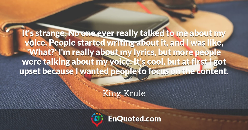 It's strange. No one ever really talked to me about my voice. People started writing about it, and I was like, 'What?' I'm really about my lyrics, but more people were talking about my voice. It's cool, but at first I got upset because I wanted people to focus on the content.