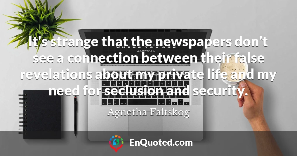 It's strange that the newspapers don't see a connection between their false revelations about my private life and my need for seclusion and security.