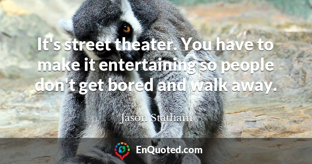 It's street theater. You have to make it entertaining so people don't get bored and walk away.