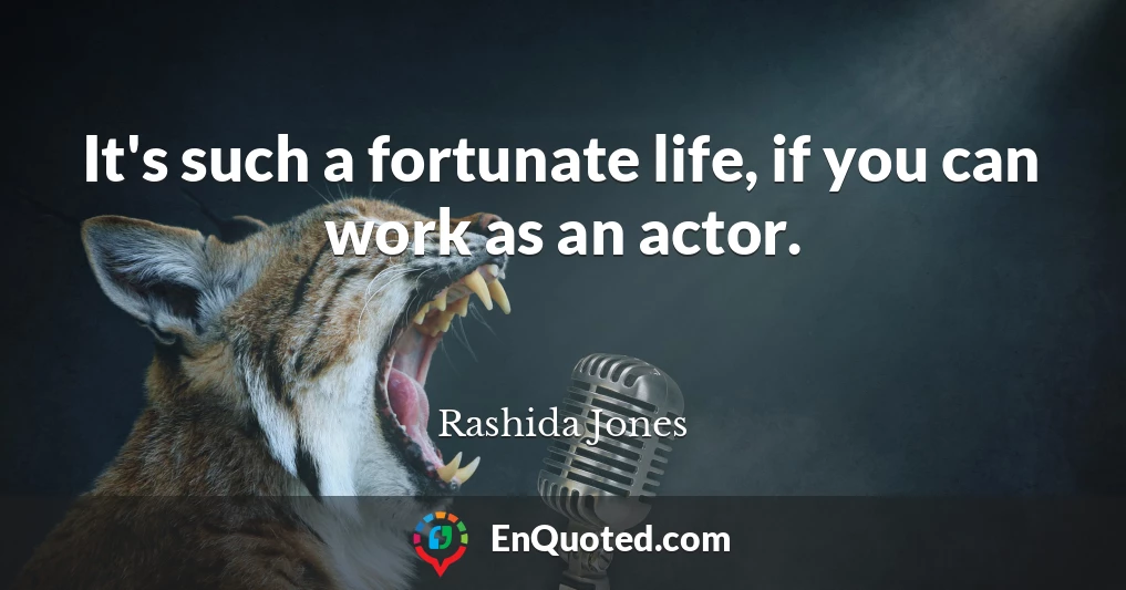 It's such a fortunate life, if you can work as an actor.