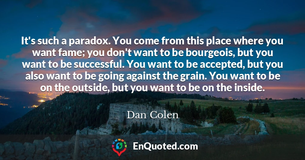 It's such a paradox. You come from this place where you want fame; you don't want to be bourgeois, but you want to be successful. You want to be accepted, but you also want to be going against the grain. You want to be on the outside, but you want to be on the inside.