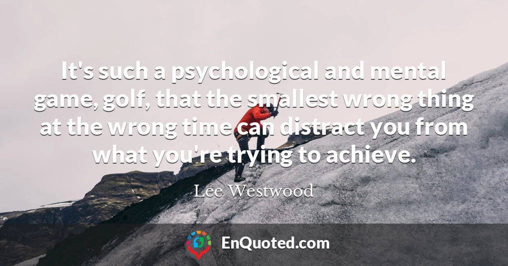 It's such a psychological and mental game, golf, that the smallest wrong thing at the wrong time can distract you from what you're trying to achieve.
