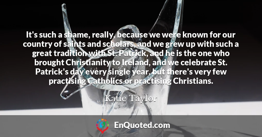 It's such a shame, really, because we were known for our country of saints and scholars, and we grew up with such a great tradition with St. Patrick, and he is the one who brought Christianity to Ireland, and we celebrate St. Patrick's day every single year, but there's very few practising Catholics or practising Christians.