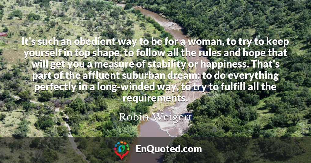 It's such an obedient way to be for a woman, to try to keep yourself in top shape, to follow all the rules and hope that will get you a measure of stability or happiness. That's part of the affluent suburban dream: to do everything perfectly in a long-winded way, to try to fulfill all the requirements.