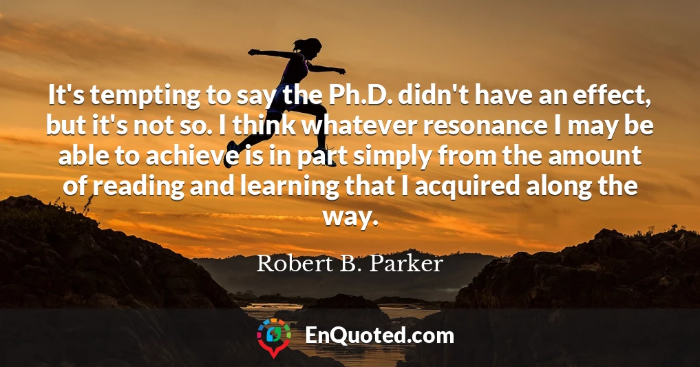 It's tempting to say the Ph.D. didn't have an effect, but it's not so. I think whatever resonance I may be able to achieve is in part simply from the amount of reading and learning that I acquired along the way.
