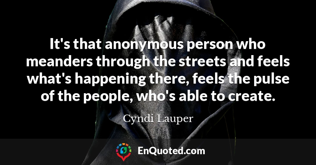 It's that anonymous person who meanders through the streets and feels what's happening there, feels the pulse of the people, who's able to create.