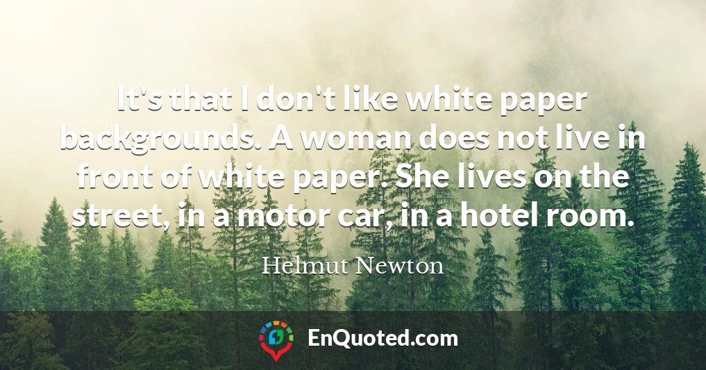 It's that I don't like white paper backgrounds. A woman does not live in front of white paper. She lives on the street, in a motor car, in a hotel room.