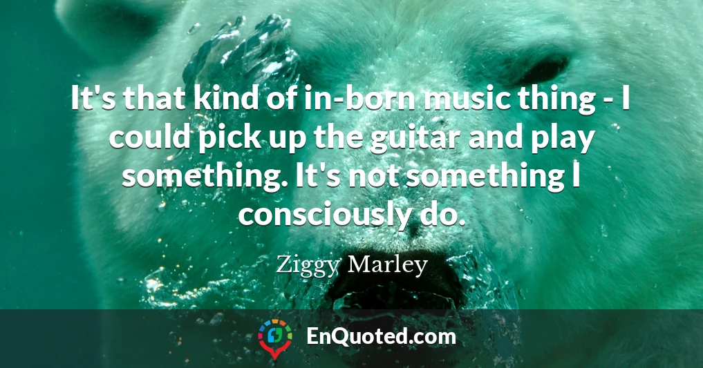 It's that kind of in-born music thing - I could pick up the guitar and play something. It's not something I consciously do.