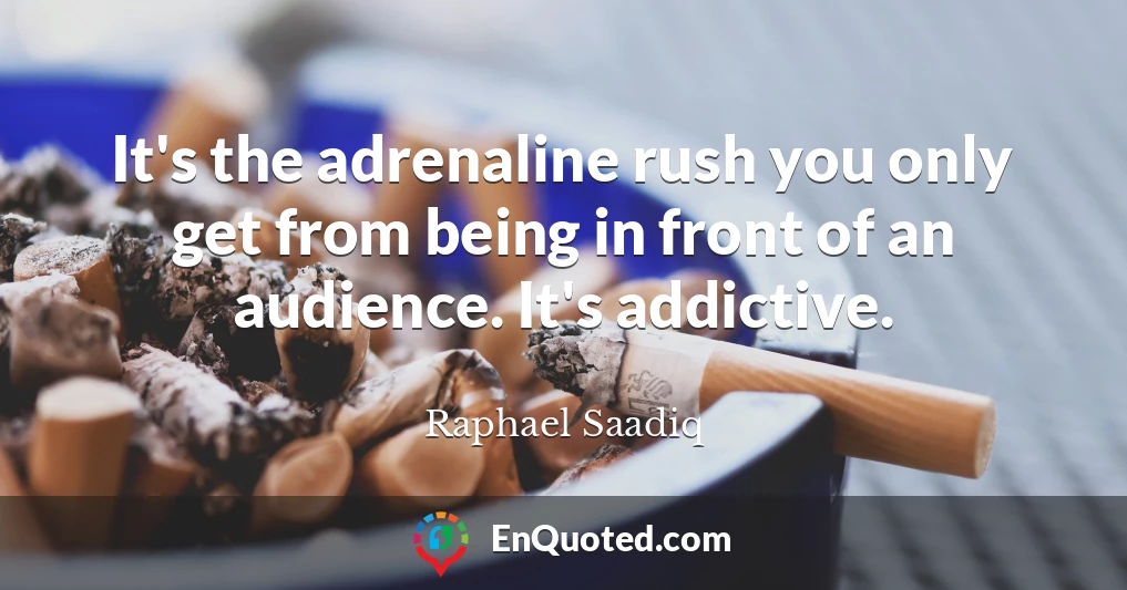 It's the adrenaline rush you only get from being in front of an audience. It's addictive.