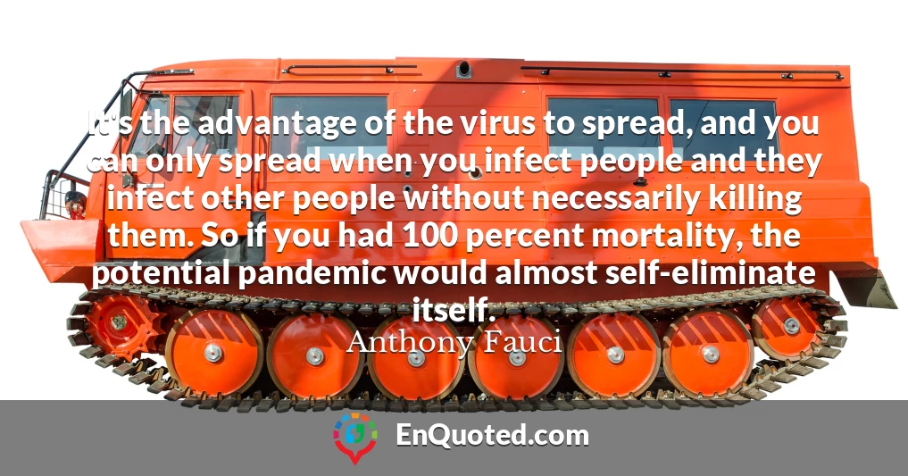 It's the advantage of the virus to spread, and you can only spread when you infect people and they infect other people without necessarily killing them. So if you had 100 percent mortality, the potential pandemic would almost self-eliminate itself.