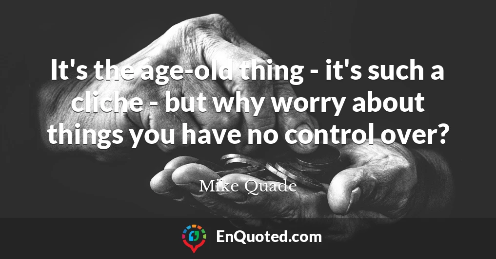 It's the age-old thing - it's such a cliche - but why worry about things you have no control over?