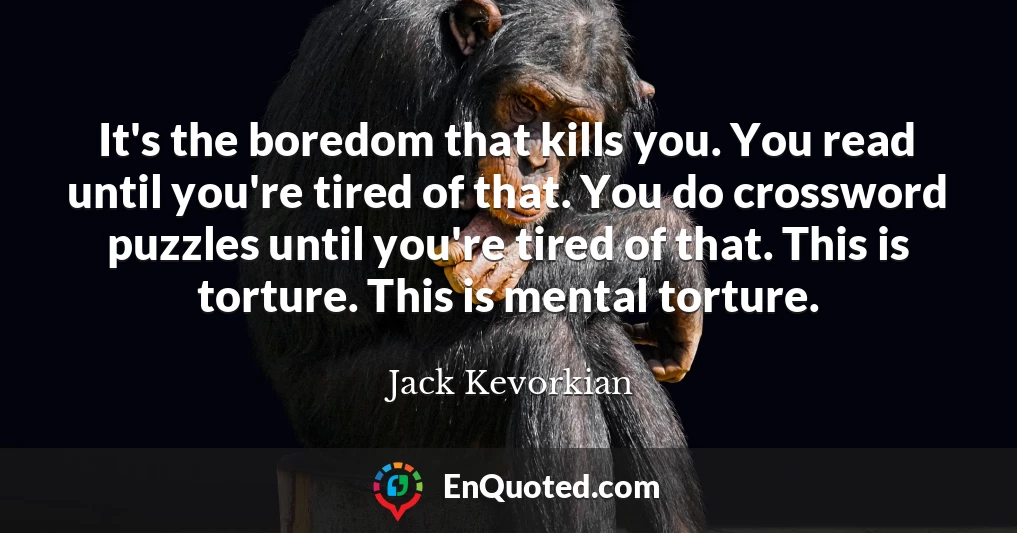 It's the boredom that kills you. You read until you're tired of that. You do crossword puzzles until you're tired of that. This is torture. This is mental torture.