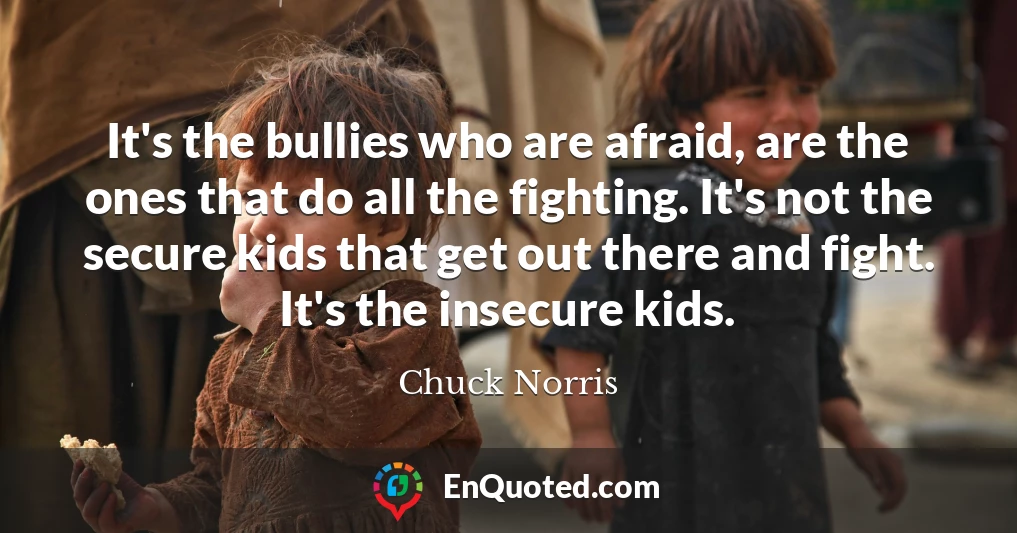It's the bullies who are afraid, are the ones that do all the fighting. It's not the secure kids that get out there and fight. It's the insecure kids.
