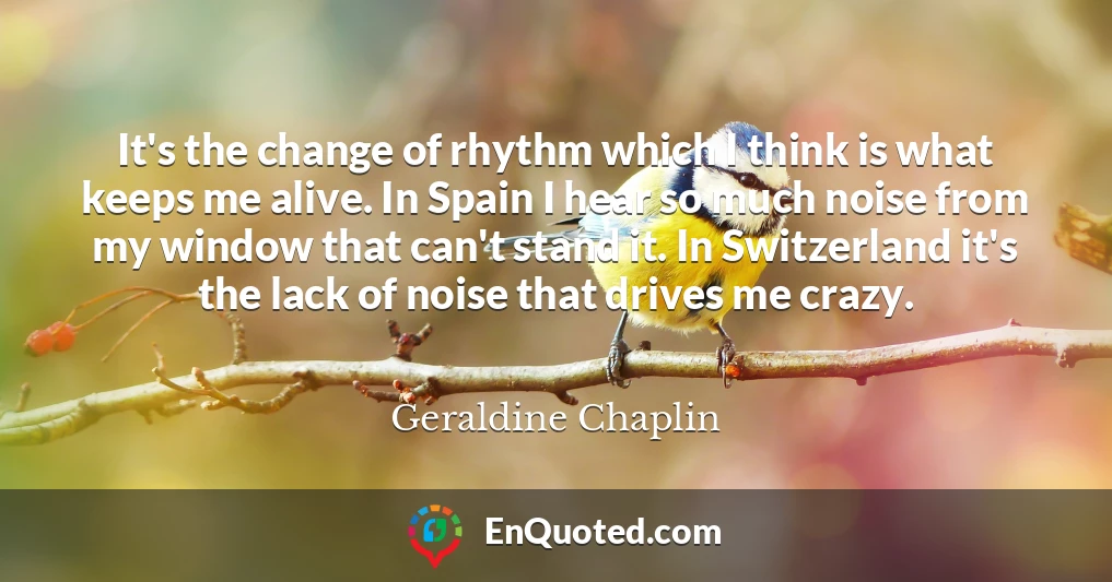 It's the change of rhythm which I think is what keeps me alive. In Spain I hear so much noise from my window that can't stand it. In Switzerland it's the lack of noise that drives me crazy.