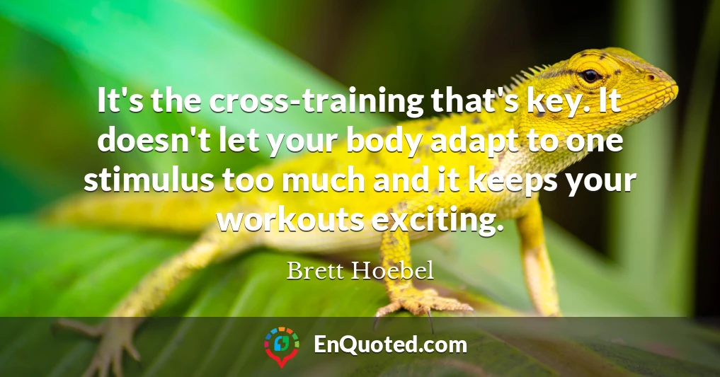 It's the cross-training that's key. It doesn't let your body adapt to one stimulus too much and it keeps your workouts exciting.