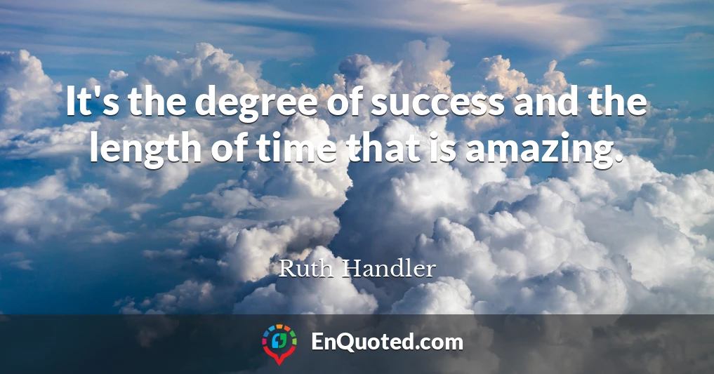 It's the degree of success and the length of time that is amazing.