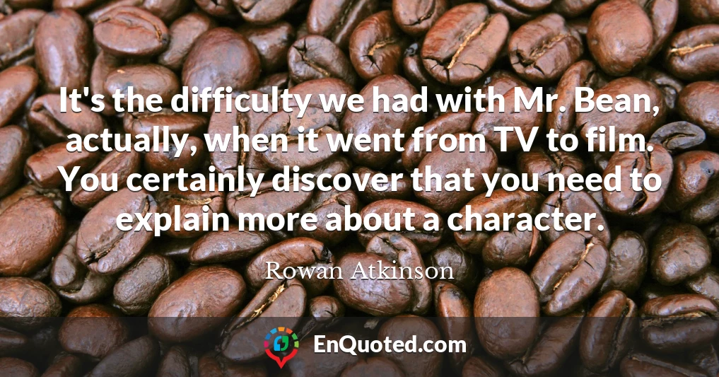 It's the difficulty we had with Mr. Bean, actually, when it went from TV to film. You certainly discover that you need to explain more about a character.